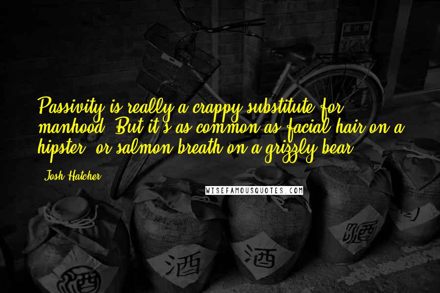 Josh Hatcher Quotes: Passivity is really a crappy substitute for manhood. But it's as common as facial hair on a hipster, or salmon-breath on a grizzly bear.