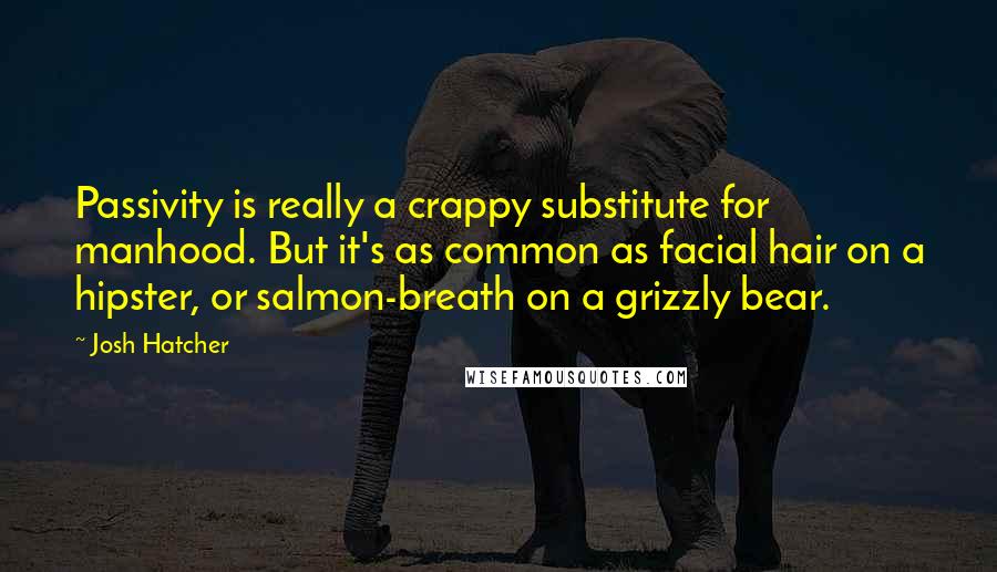 Josh Hatcher Quotes: Passivity is really a crappy substitute for manhood. But it's as common as facial hair on a hipster, or salmon-breath on a grizzly bear.