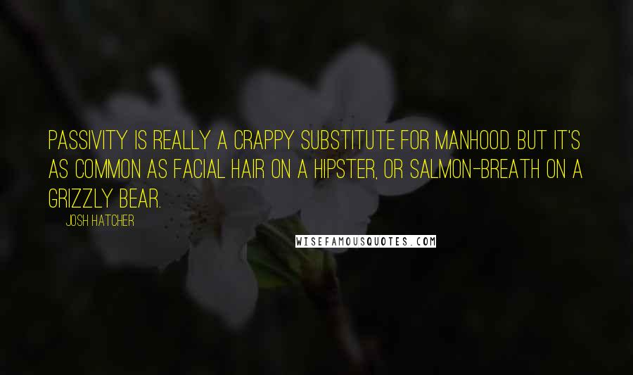 Josh Hatcher Quotes: Passivity is really a crappy substitute for manhood. But it's as common as facial hair on a hipster, or salmon-breath on a grizzly bear.