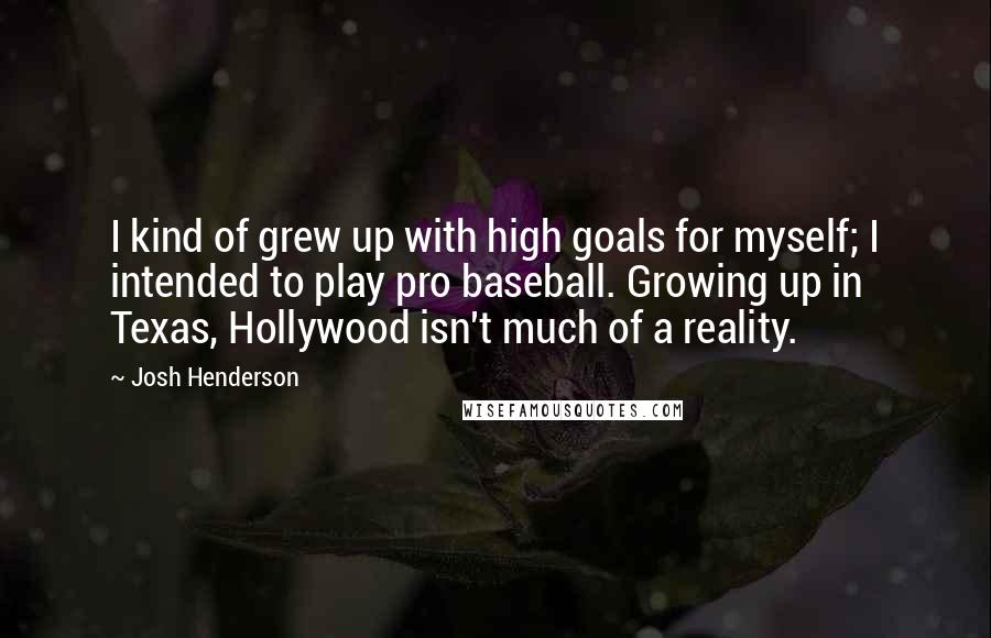 Josh Henderson Quotes: I kind of grew up with high goals for myself; I intended to play pro baseball. Growing up in Texas, Hollywood isn't much of a reality.