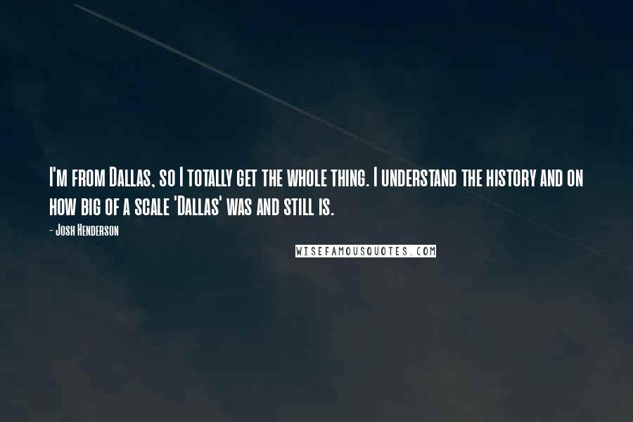 Josh Henderson Quotes: I'm from Dallas, so I totally get the whole thing. I understand the history and on how big of a scale 'Dallas' was and still is.