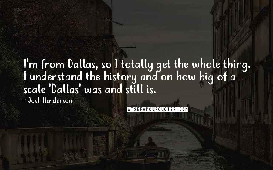 Josh Henderson Quotes: I'm from Dallas, so I totally get the whole thing. I understand the history and on how big of a scale 'Dallas' was and still is.