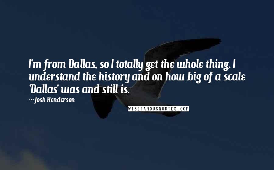 Josh Henderson Quotes: I'm from Dallas, so I totally get the whole thing. I understand the history and on how big of a scale 'Dallas' was and still is.