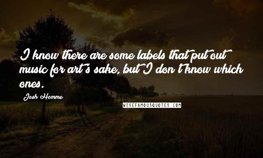 Josh Homme Quotes: I know there are some labels that put out music for art's sake, but I don't know which ones.