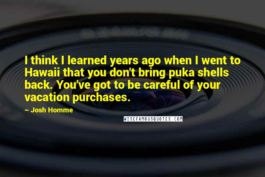 Josh Homme Quotes: I think I learned years ago when I went to Hawaii that you don't bring puka shells back. You've got to be careful of your vacation purchases.