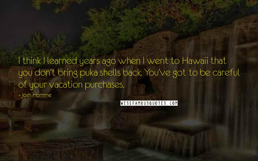 Josh Homme Quotes: I think I learned years ago when I went to Hawaii that you don't bring puka shells back. You've got to be careful of your vacation purchases.