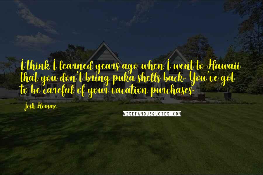 Josh Homme Quotes: I think I learned years ago when I went to Hawaii that you don't bring puka shells back. You've got to be careful of your vacation purchases.