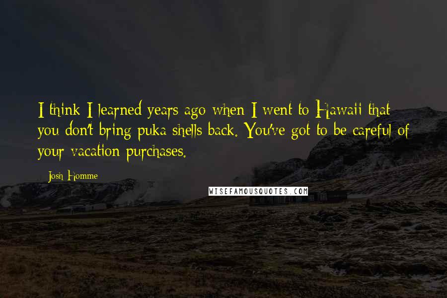 Josh Homme Quotes: I think I learned years ago when I went to Hawaii that you don't bring puka shells back. You've got to be careful of your vacation purchases.