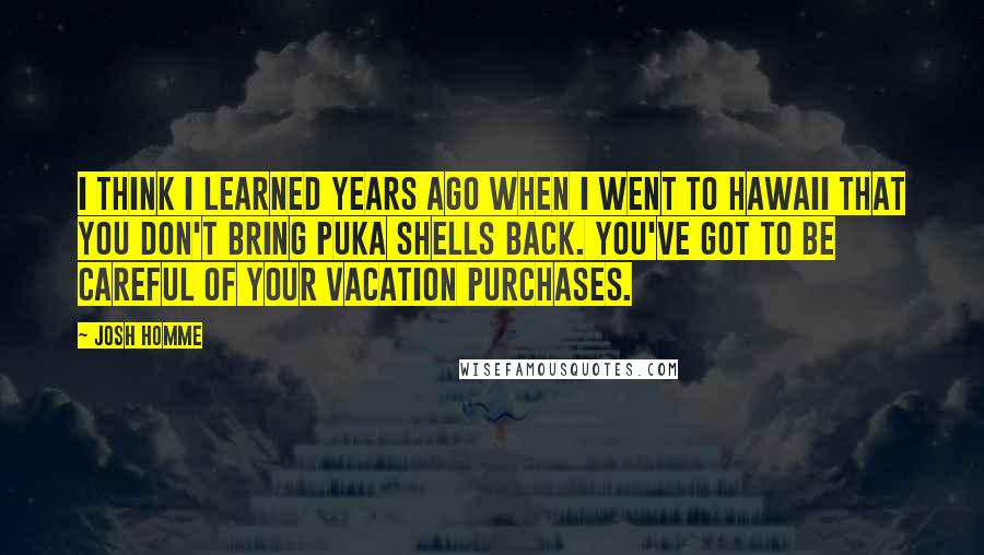 Josh Homme Quotes: I think I learned years ago when I went to Hawaii that you don't bring puka shells back. You've got to be careful of your vacation purchases.