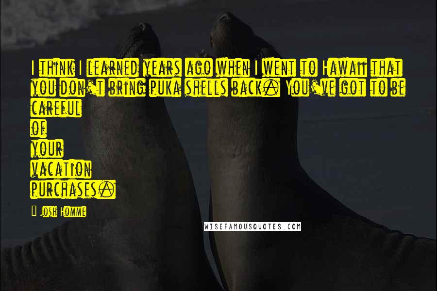 Josh Homme Quotes: I think I learned years ago when I went to Hawaii that you don't bring puka shells back. You've got to be careful of your vacation purchases.