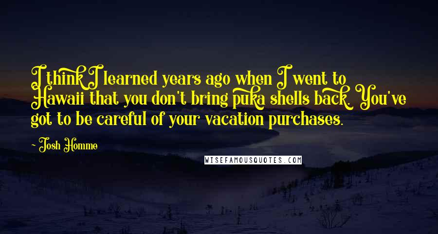 Josh Homme Quotes: I think I learned years ago when I went to Hawaii that you don't bring puka shells back. You've got to be careful of your vacation purchases.