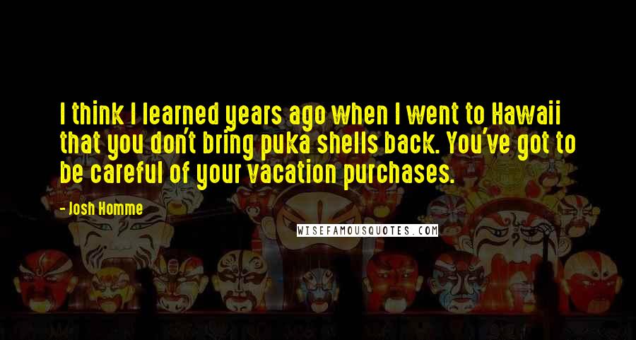 Josh Homme Quotes: I think I learned years ago when I went to Hawaii that you don't bring puka shells back. You've got to be careful of your vacation purchases.