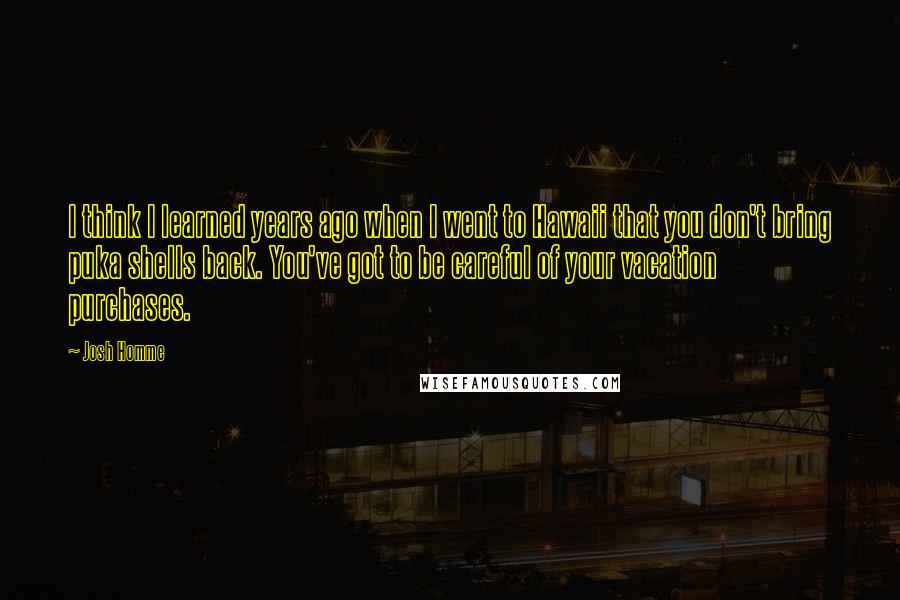 Josh Homme Quotes: I think I learned years ago when I went to Hawaii that you don't bring puka shells back. You've got to be careful of your vacation purchases.