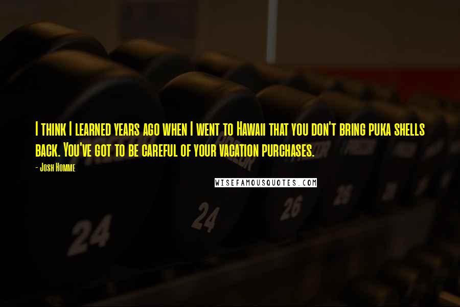 Josh Homme Quotes: I think I learned years ago when I went to Hawaii that you don't bring puka shells back. You've got to be careful of your vacation purchases.