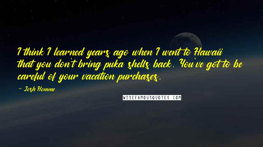 Josh Homme Quotes: I think I learned years ago when I went to Hawaii that you don't bring puka shells back. You've got to be careful of your vacation purchases.