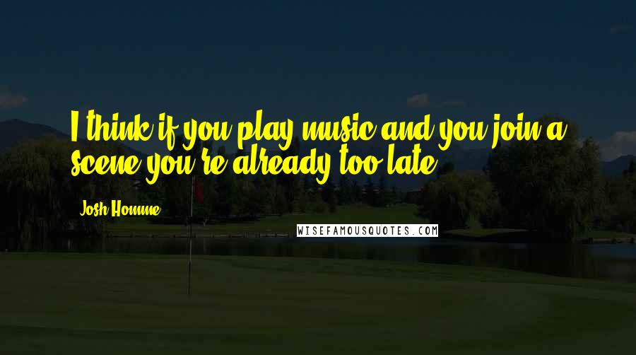 Josh Homme Quotes: I think if you play music and you join a scene you're already too late.