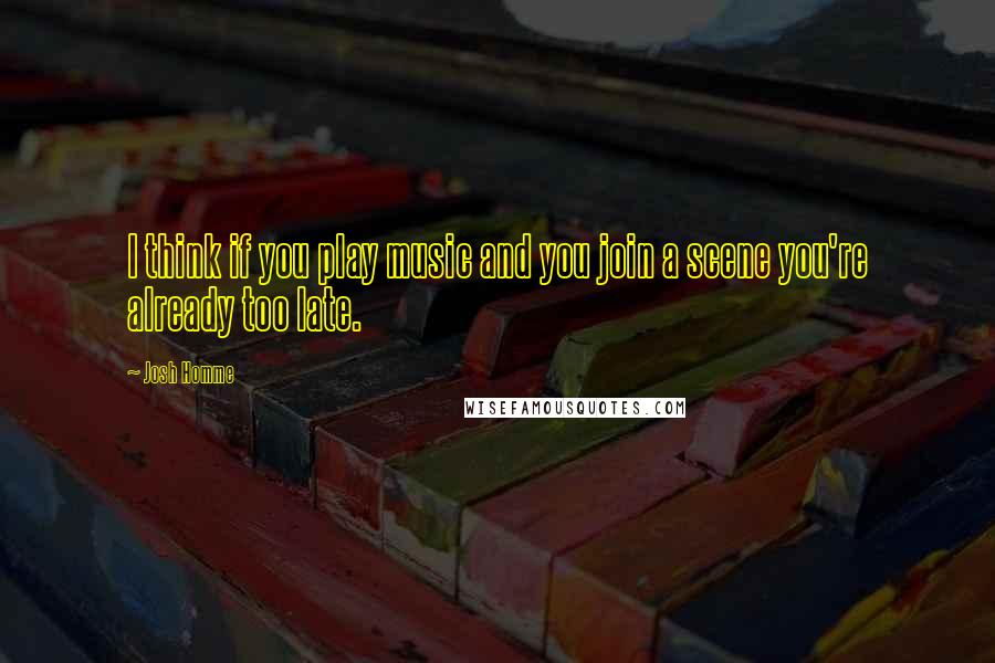 Josh Homme Quotes: I think if you play music and you join a scene you're already too late.