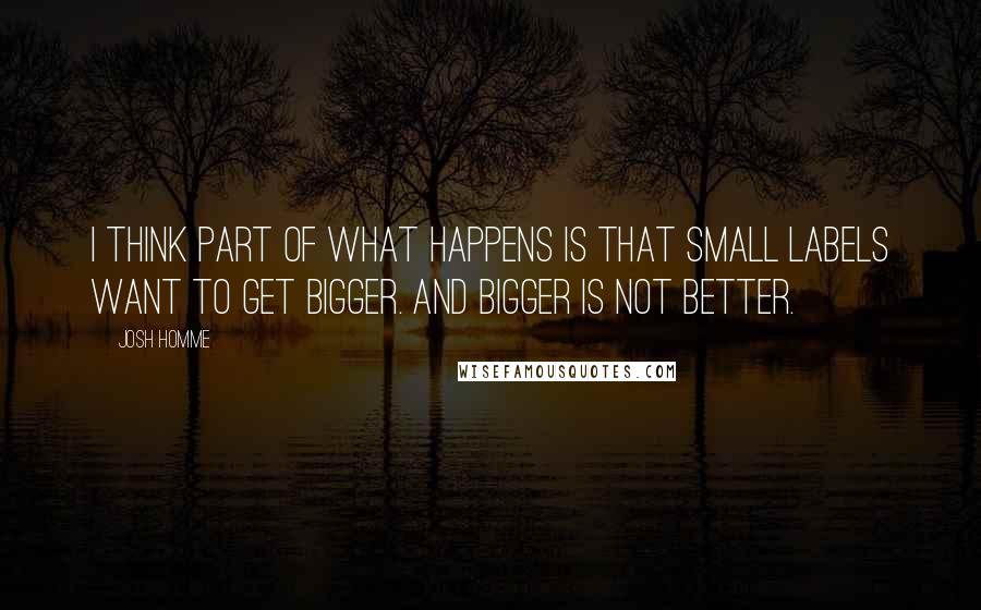 Josh Homme Quotes: I think part of what happens is that small labels want to get bigger. And bigger is not better.