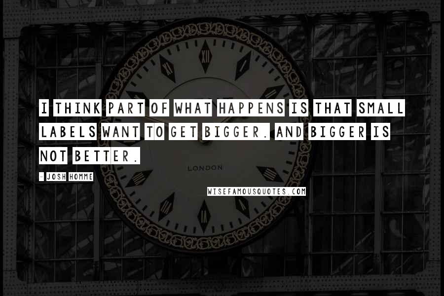 Josh Homme Quotes: I think part of what happens is that small labels want to get bigger. And bigger is not better.