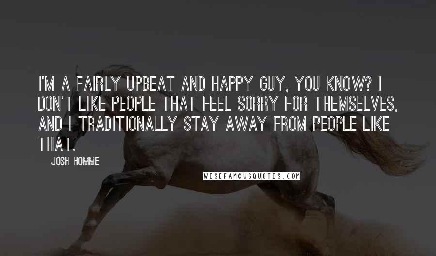 Josh Homme Quotes: I'm a fairly upbeat and happy guy, you know? I don't like people that feel sorry for themselves, and I traditionally stay away from people like that.