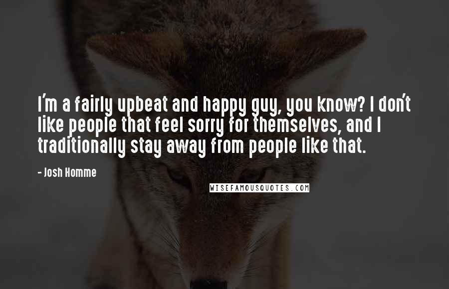 Josh Homme Quotes: I'm a fairly upbeat and happy guy, you know? I don't like people that feel sorry for themselves, and I traditionally stay away from people like that.
