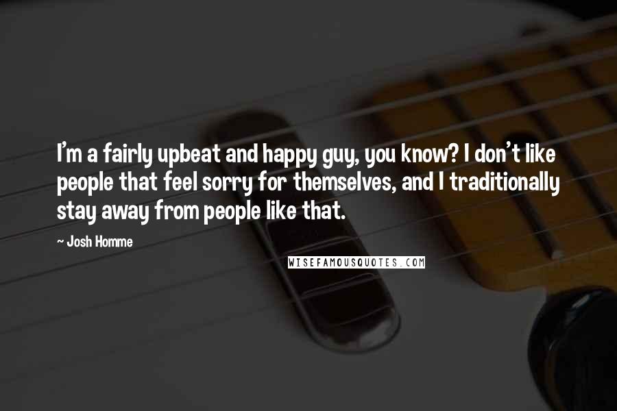 Josh Homme Quotes: I'm a fairly upbeat and happy guy, you know? I don't like people that feel sorry for themselves, and I traditionally stay away from people like that.