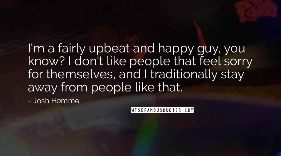 Josh Homme Quotes: I'm a fairly upbeat and happy guy, you know? I don't like people that feel sorry for themselves, and I traditionally stay away from people like that.