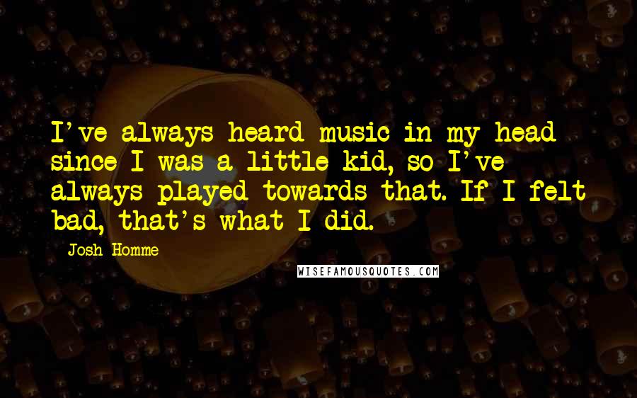 Josh Homme Quotes: I've always heard music in my head since I was a little kid, so I've always played towards that. If I felt bad, that's what I did.