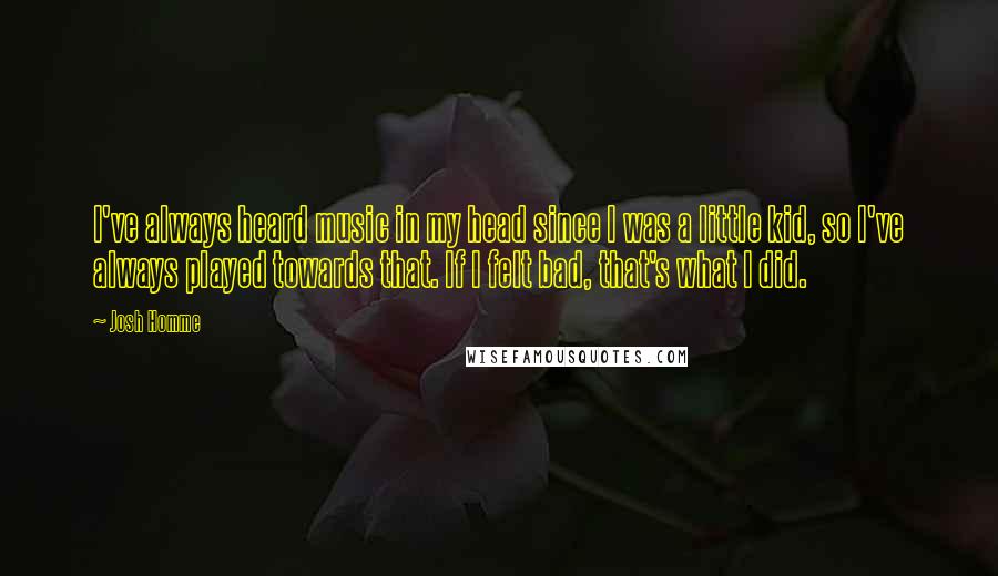 Josh Homme Quotes: I've always heard music in my head since I was a little kid, so I've always played towards that. If I felt bad, that's what I did.
