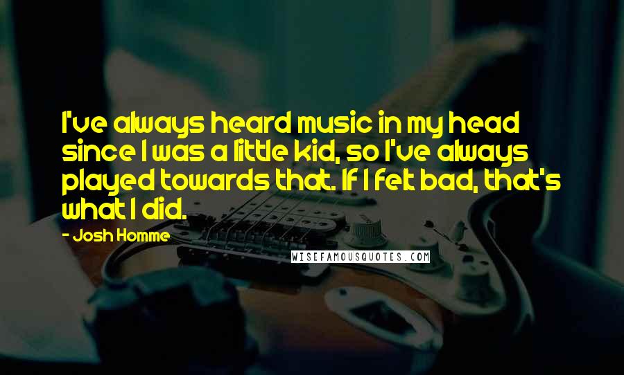 Josh Homme Quotes: I've always heard music in my head since I was a little kid, so I've always played towards that. If I felt bad, that's what I did.