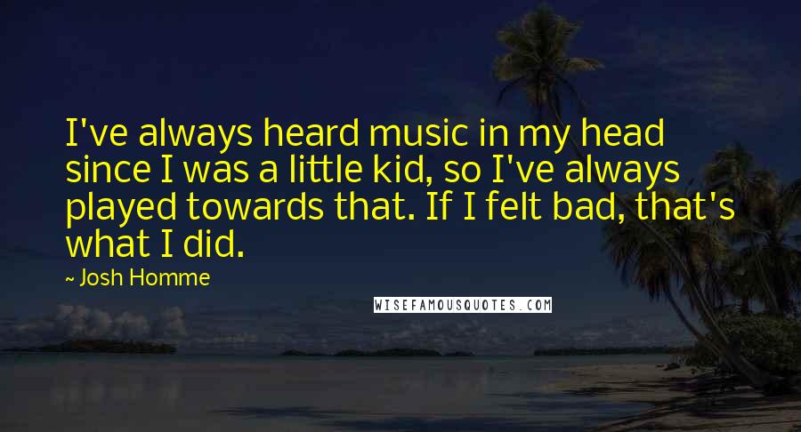Josh Homme Quotes: I've always heard music in my head since I was a little kid, so I've always played towards that. If I felt bad, that's what I did.