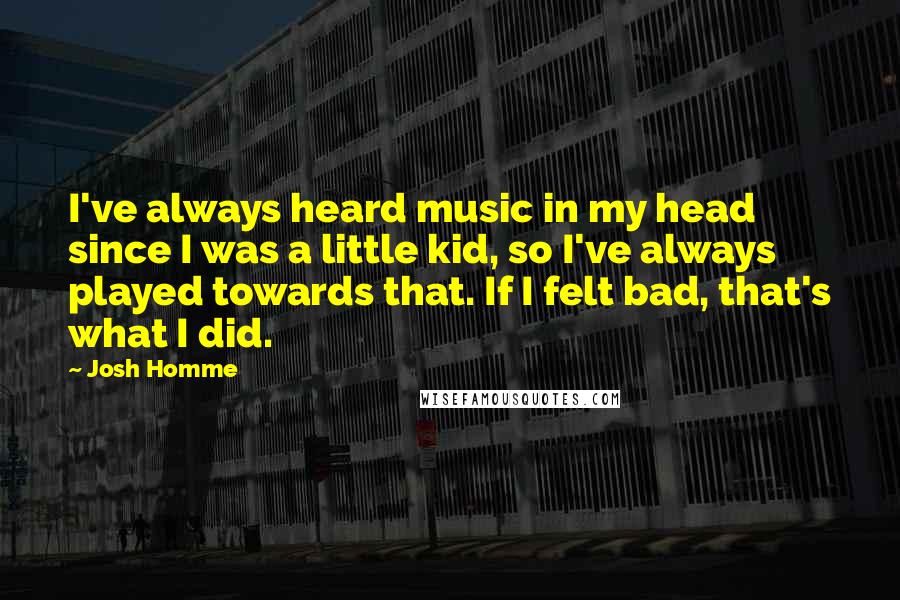 Josh Homme Quotes: I've always heard music in my head since I was a little kid, so I've always played towards that. If I felt bad, that's what I did.