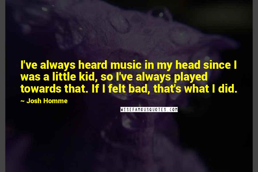 Josh Homme Quotes: I've always heard music in my head since I was a little kid, so I've always played towards that. If I felt bad, that's what I did.