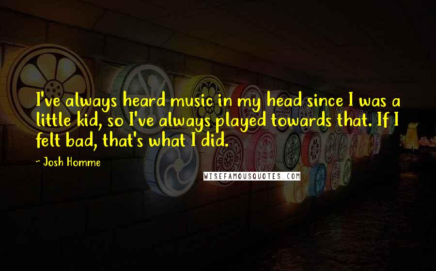Josh Homme Quotes: I've always heard music in my head since I was a little kid, so I've always played towards that. If I felt bad, that's what I did.