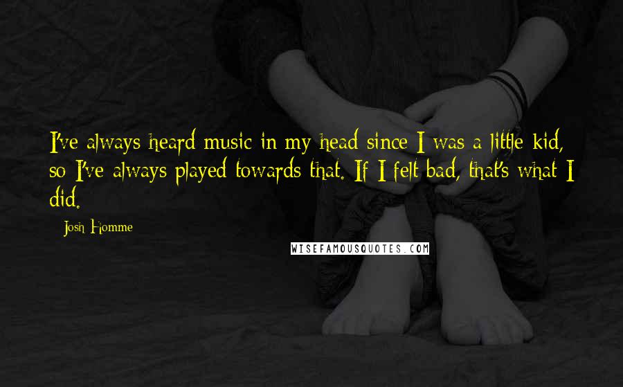 Josh Homme Quotes: I've always heard music in my head since I was a little kid, so I've always played towards that. If I felt bad, that's what I did.