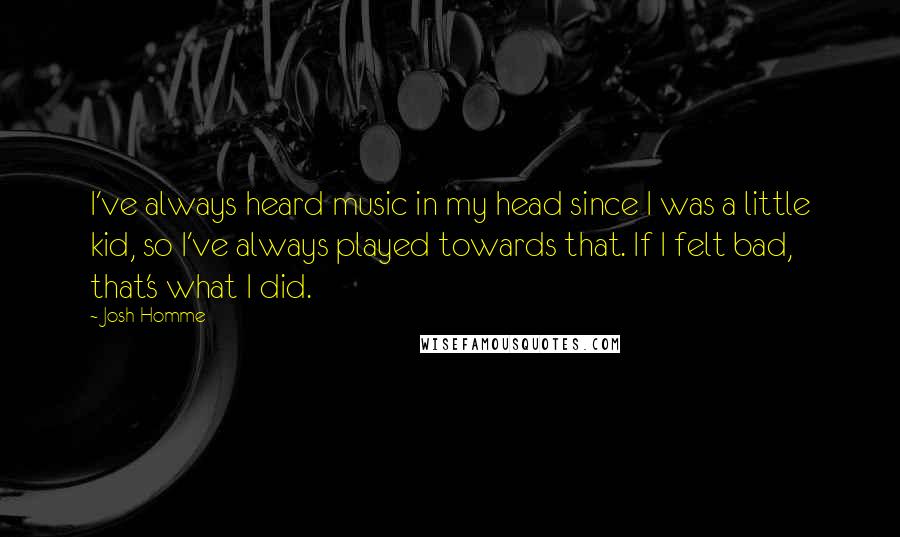 Josh Homme Quotes: I've always heard music in my head since I was a little kid, so I've always played towards that. If I felt bad, that's what I did.
