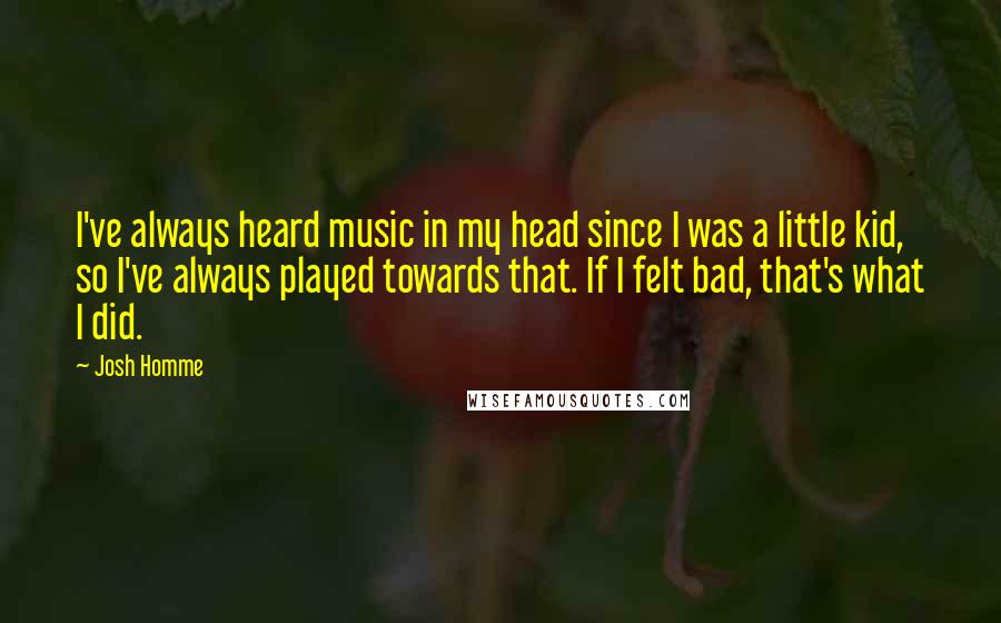 Josh Homme Quotes: I've always heard music in my head since I was a little kid, so I've always played towards that. If I felt bad, that's what I did.