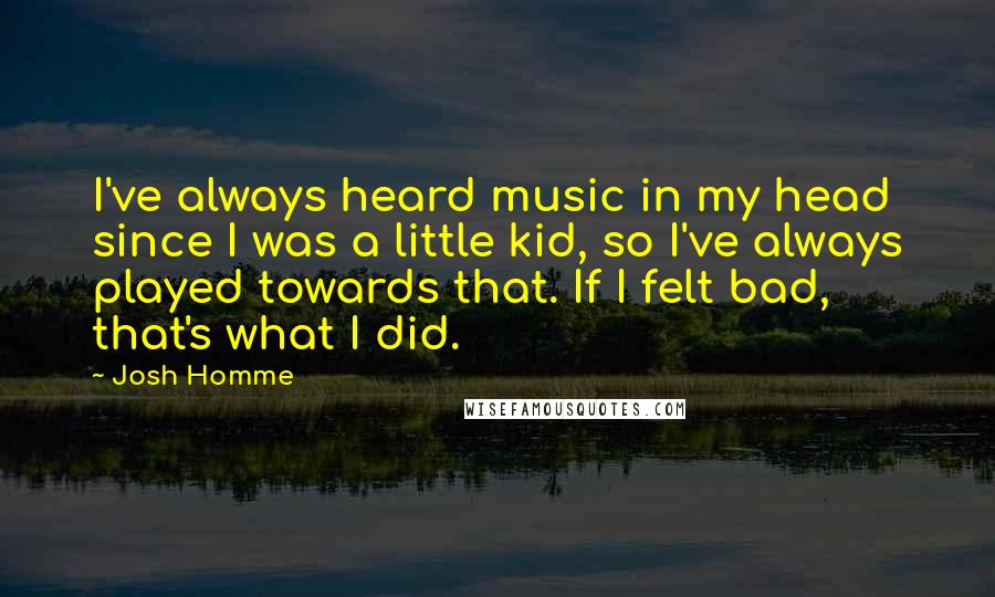 Josh Homme Quotes: I've always heard music in my head since I was a little kid, so I've always played towards that. If I felt bad, that's what I did.