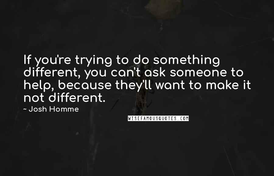Josh Homme Quotes: If you're trying to do something different, you can't ask someone to help, because they'll want to make it not different.