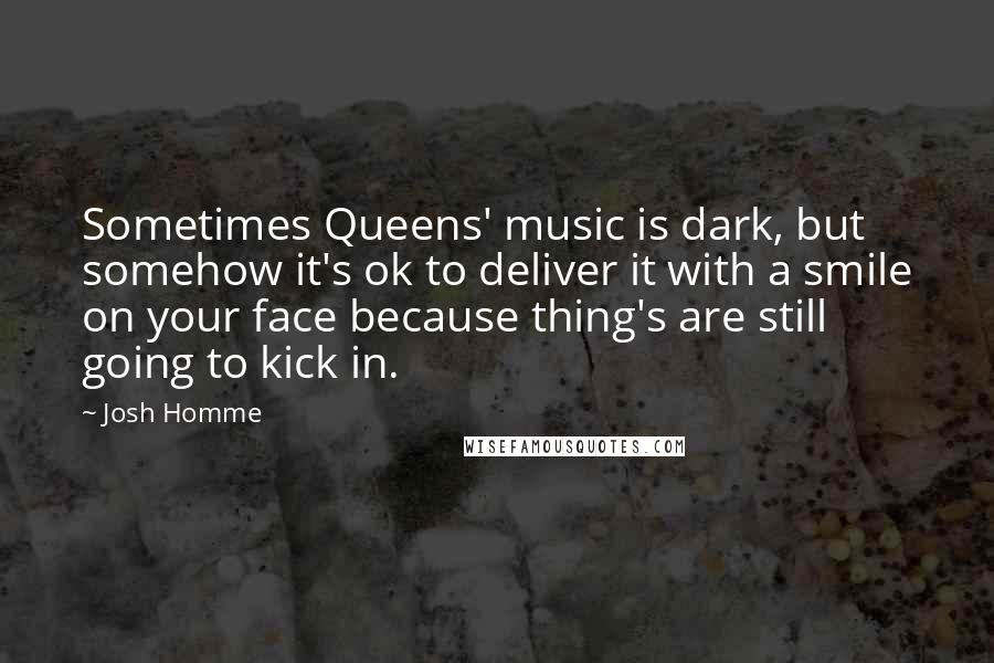 Josh Homme Quotes: Sometimes Queens' music is dark, but somehow it's ok to deliver it with a smile on your face because thing's are still going to kick in.