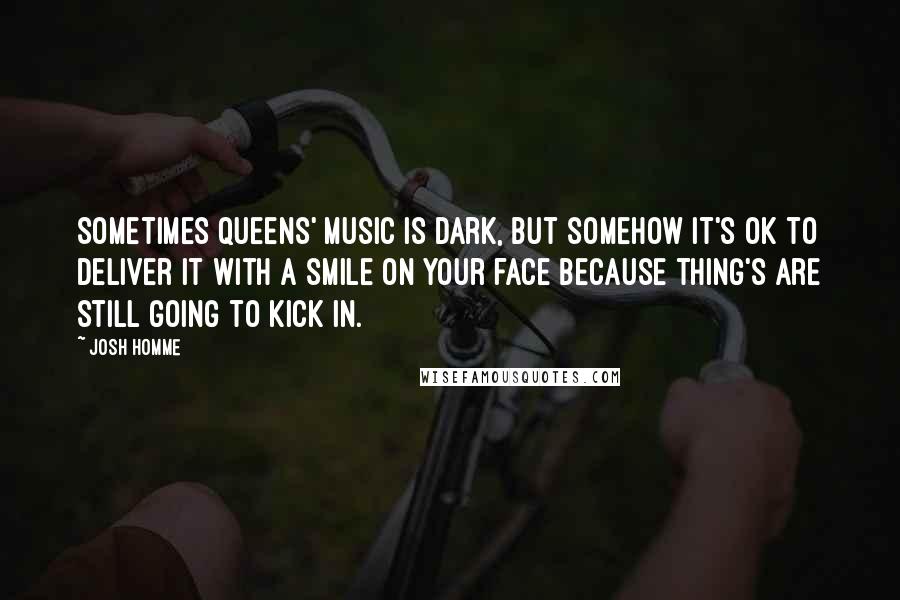 Josh Homme Quotes: Sometimes Queens' music is dark, but somehow it's ok to deliver it with a smile on your face because thing's are still going to kick in.