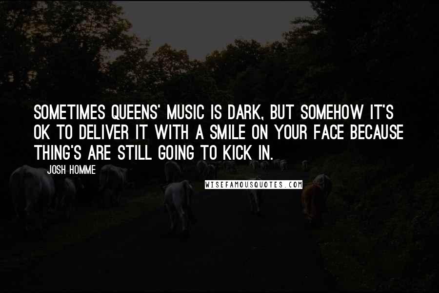 Josh Homme Quotes: Sometimes Queens' music is dark, but somehow it's ok to deliver it with a smile on your face because thing's are still going to kick in.