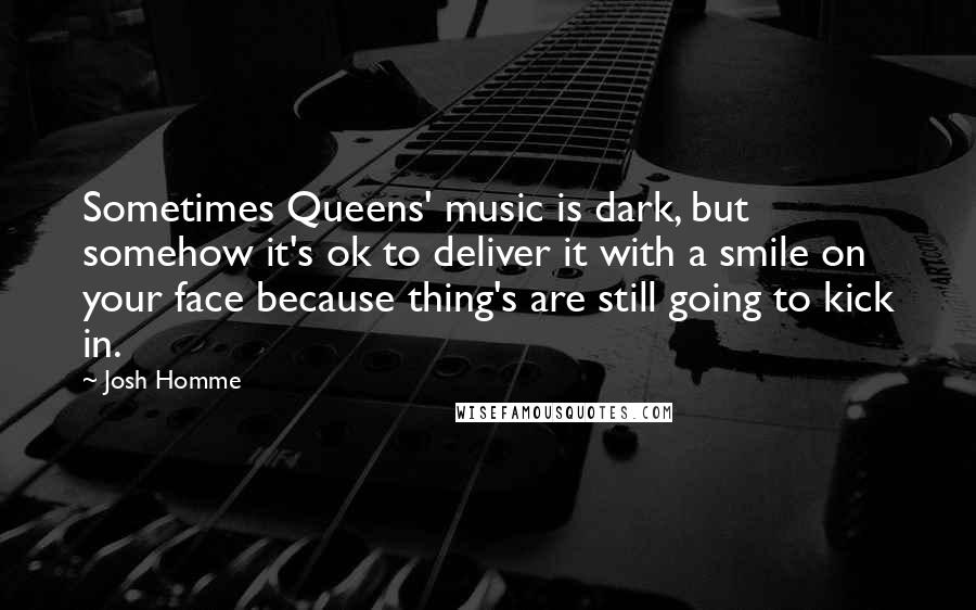 Josh Homme Quotes: Sometimes Queens' music is dark, but somehow it's ok to deliver it with a smile on your face because thing's are still going to kick in.