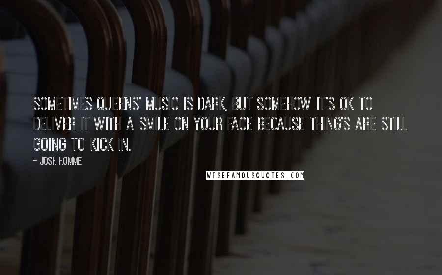 Josh Homme Quotes: Sometimes Queens' music is dark, but somehow it's ok to deliver it with a smile on your face because thing's are still going to kick in.