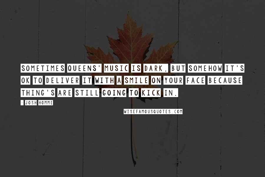 Josh Homme Quotes: Sometimes Queens' music is dark, but somehow it's ok to deliver it with a smile on your face because thing's are still going to kick in.