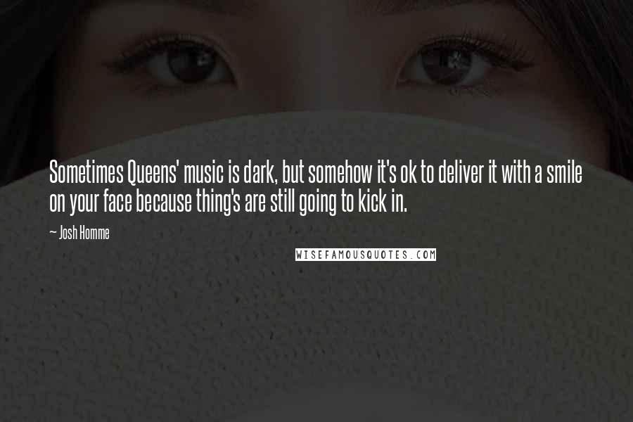 Josh Homme Quotes: Sometimes Queens' music is dark, but somehow it's ok to deliver it with a smile on your face because thing's are still going to kick in.