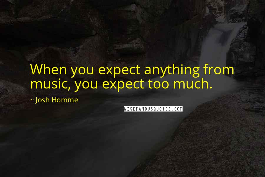 Josh Homme Quotes: When you expect anything from music, you expect too much.