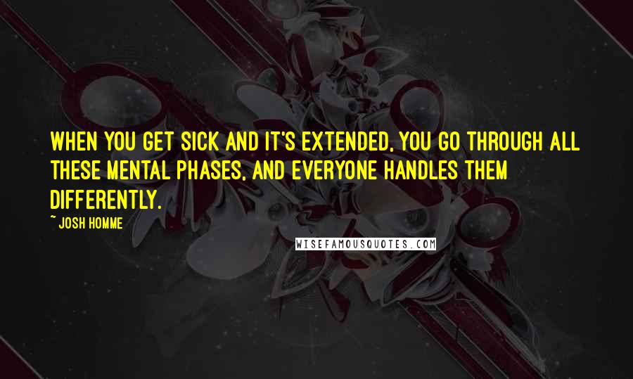 Josh Homme Quotes: When you get sick and it's extended, you go through all these mental phases, and everyone handles them differently.