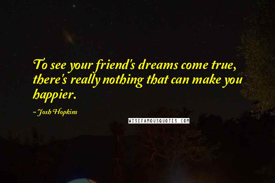 Josh Hopkins Quotes: To see your friend's dreams come true, there's really nothing that can make you happier.