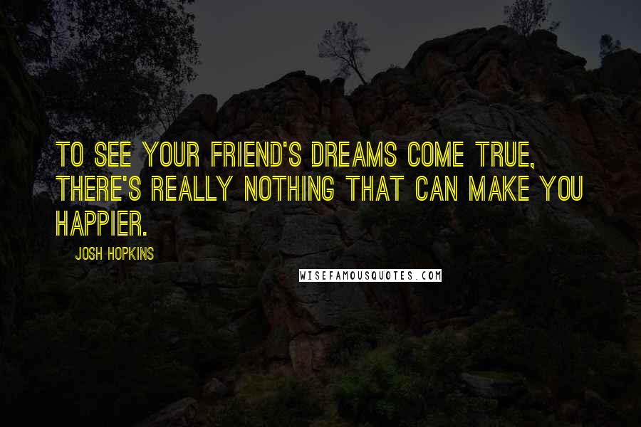 Josh Hopkins Quotes: To see your friend's dreams come true, there's really nothing that can make you happier.